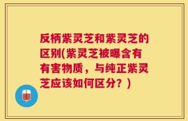 反柄紫灵芝和紫灵芝的区别(紫灵芝被曝含有有害物质，与纯正紫灵芝应该如何区分？)