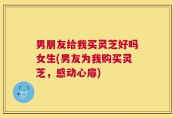 男朋友给我买灵芝好吗女生(男友为我购买灵芝，感动心扉)