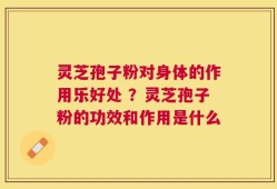 灵芝孢子粉对身体的作用乐好处 ？灵芝孢子粉的功效和作用是什么