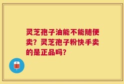 灵芝孢子油能不能随便卖？灵芝孢子粉快手卖的是正品吗？