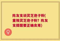 陈友支说灵芝孢子粉(重视灵芝孢子粉？陈友支提醒要正确食用)