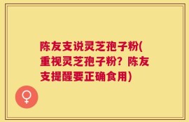 陈友支说灵芝孢子粉(重视灵芝孢子粉？陈友支提醒要正确食用)