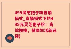 499灵芝孢子粉直销模式_直销模式下的499元灵芝孢子粉：高效便捷，健康生活新选择)