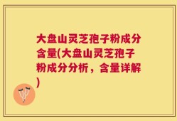 大盘山灵芝孢子粉成分含量(大盘山灵芝孢子粉成分分析，含量详解)