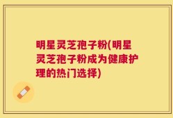 明星灵芝孢子粉(明星灵芝孢子粉成为健康护理的热门选择)