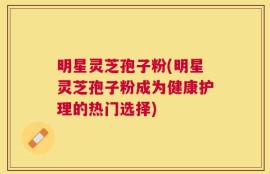 明星灵芝孢子粉(明星灵芝孢子粉成为健康护理的热门选择)