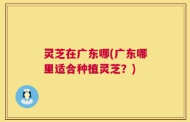 灵芝在广东哪(广东哪里适合种植灵芝？)