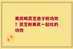 黄芪喝灵芝孢子粉功效？灵芝和黄芪一起吃的功效