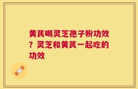 黄芪喝灵芝孢子粉功效？灵芝和黄芪一起吃的功效