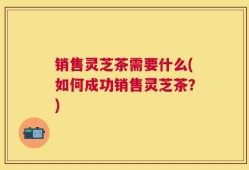 销售灵芝茶需要什么(如何成功销售灵芝茶？)