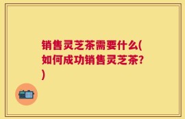 销售灵芝茶需要什么(如何成功销售灵芝茶？)