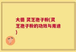 大德 灵芝孢子粉(灵芝孢子粉的功效与用途)
