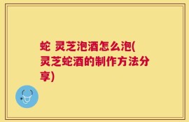 蛇 灵芝泡酒怎么泡(灵芝蛇酒的制作方法分享)