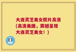 大连灵芝美女照片高清(高清美图，震撼呈现大连灵芝美女！)