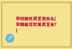 孕妇能吃灵芝泡水么(孕期能否饮用灵芝水？)