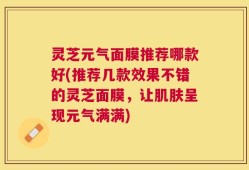 灵芝元气面膜推荐哪款好(推荐几款效果不错的灵芝面膜，让肌肤呈现元气满满)