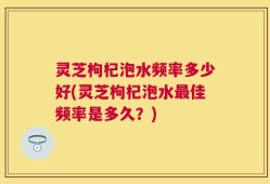 灵芝枸杞泡水频率多少好(灵芝枸杞泡水最佳频率是多久？)