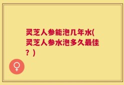 灵芝人参能泡几年水(灵芝人参水泡多久最佳？)