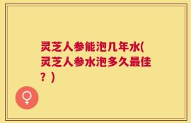 灵芝人参能泡几年水(灵芝人参水泡多久最佳？)