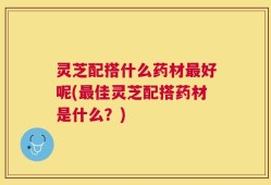 灵芝配搭什么药材最好呢(最佳灵芝配搭药材是什么？)