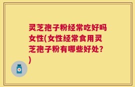 灵芝孢子粉经常吃好吗女性(女性经常食用灵芝孢子粉有哪些好处？)
