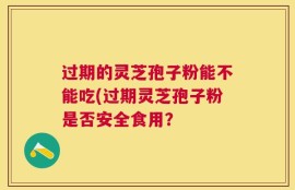 过期的灵芝孢子粉能不能吃(过期灵芝孢子粉是否安全食用？