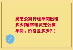 灵芝公寓转租单间出租多少钱(转租灵芝公寓单间，价格是多少？)