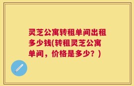 灵芝公寓转租单间出租多少钱(转租灵芝公寓单间，价格是多少？)