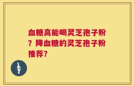 血糖高能喝灵芝孢子粉？降血糖的灵芝孢子粉推荐？