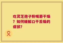 吃灵芝孢子粉嘴唇干燥？如何缓解口干舌燥的症状？