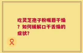 吃灵芝孢子粉嘴唇干燥？如何缓解口干舌燥的症状？