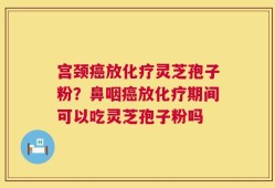 宫颈癌放化疗灵芝孢子粉？鼻咽癌放化疗期间可以吃灵芝孢子粉吗