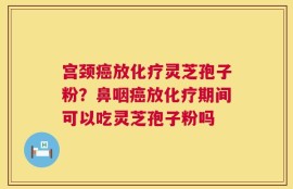 宫颈癌放化疗灵芝孢子粉？鼻咽癌放化疗期间可以吃灵芝孢子粉吗