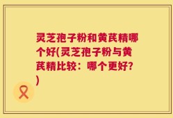 灵芝孢子粉和黄芪精哪个好(灵芝孢子粉与黄芪精比较：哪个更好？)