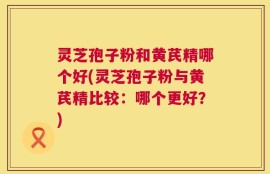 灵芝孢子粉和黄芪精哪个好(灵芝孢子粉与黄芪精比较：哪个更好？)