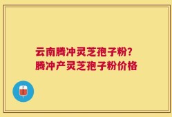 云南腾冲灵芝孢子粉？腾冲产灵芝孢子粉价格