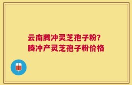 云南腾冲灵芝孢子粉？腾冲产灵芝孢子粉价格