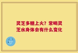 灵芝多糖上火？常喝灵芝水身体会有什么变化