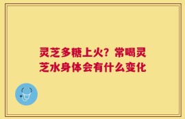 灵芝多糖上火？常喝灵芝水身体会有什么变化