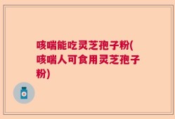 咳喘能吃灵芝孢子粉(咳喘人可食用灵芝孢子粉)
