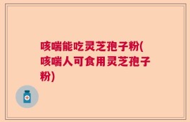 咳喘能吃灵芝孢子粉(咳喘人可食用灵芝孢子粉)