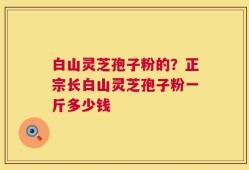 白山灵芝孢子粉的？正宗长白山灵芝孢子粉一斤多少钱