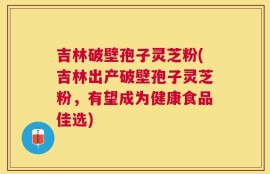吉林破壁孢子灵芝粉(吉林出产破壁孢子灵芝粉，有望成为健康食品佳选)