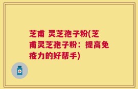 芝甫 灵芝孢子粉(芝甫灵芝孢子粉：提高免疫力的好帮手)