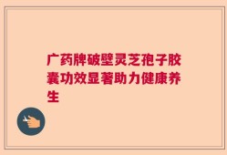 广药牌破壁灵芝孢子胶囊功效显著助力健康养生