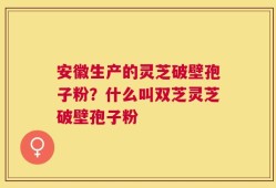 安徽生产的灵芝破壁孢子粉？什么叫双芝灵芝破壁孢子粉