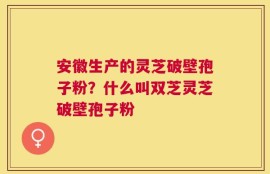 安徽生产的灵芝破壁孢子粉？什么叫双芝灵芝破壁孢子粉