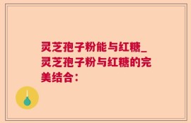 灵芝孢子粉能与红糖_灵芝孢子粉与红糖的完美结合：