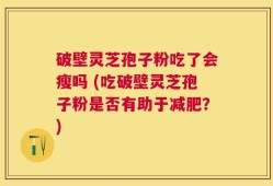 破壁灵芝孢子粉吃了会瘦吗 (吃破壁灵芝孢子粉是否有助于减肥？)