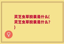 灵芝虫草胶囊是什么(灵芝虫草胶囊是什么？)